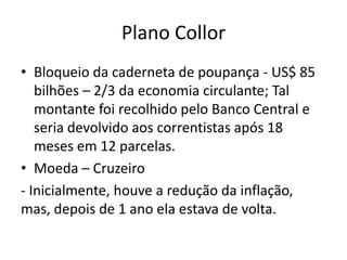 Plano Collor
• Bloqueio da caderneta de poupança - US$ 85
   bilhões – 2/3 da economia circulante; Tal
   montante foi recolhido pelo Banco Central e
   seria devolvido aos correntistas após 18
   meses em 12 parcelas.
• Moeda – Cruzeiro
- Inicialmente, houve a redução da inflação,
mas, depois de 1 ano ela estava de volta.
 