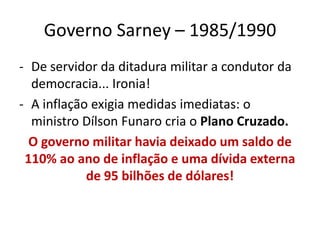 Governo Sarney – 1985/1990
- De servidor da ditadura militar a condutor da
  democracia... Ironia!
- A inflação exigia medidas imediatas: o
  ministro Dílson Funaro cria o Plano Cruzado.
  O governo militar havia deixado um saldo de
 110% ao ano de inflação e uma dívida externa
            de 95 bilhões de dólares!
 