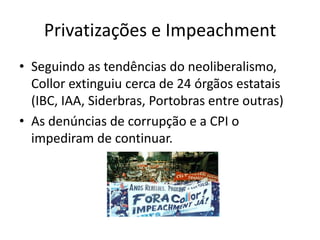 Privatizações e Impeachment
• Seguindo as tendências do neoliberalismo,
  Collor extinguiu cerca de 24 órgãos estatais
  (IBC, IAA, Siderbras, Portobras entre outras)
• As denúncias de corrupção e a CPI o
  impediram de continuar.
 