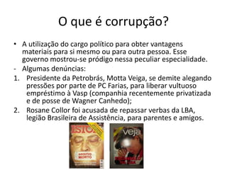 O que é corrupção?
• A utilização do cargo político para obter vantagens
  materiais para si mesmo ou para outra pessoa. Esse
  governo mostrou-se pródigo nessa peculiar especialidade.
- Algumas denúncias:
1. Presidente da Petrobrás, Motta Veiga, se demite alegando
   pressões por parte de PC Farias, para liberar vultuoso
   empréstimo à Vasp (companhia recentemente privatizada
   e de posse de Wagner Canhedo);
2. Rosane Collor foi acusada de repassar verbas da LBA,
   legião Brasileira de Assistência, para parentes e amigos.
 