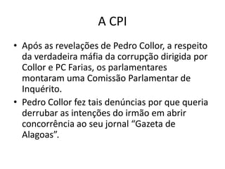 A CPI
• Após as revelações de Pedro Collor, a respeito
  da verdadeira máfia da corrupção dirigida por
  Collor e PC Farias, os parlamentares
  montaram uma Comissão Parlamentar de
  Inquérito.
• Pedro Collor fez tais denúncias por que queria
  derrubar as intenções do irmão em abrir
  concorrência ao seu jornal “Gazeta de
  Alagoas”.
 