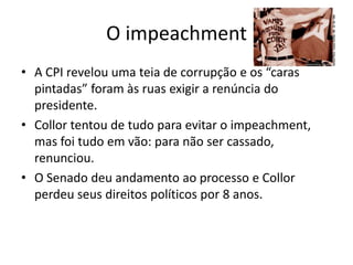 O impeachment
• A CPI revelou uma teia de corrupção e os “caras
  pintadas” foram às ruas exigir a renúncia do
  presidente.
• Collor tentou de tudo para evitar o impeachment,
  mas foi tudo em vão: para não ser cassado,
  renunciou.
• O Senado deu andamento ao processo e Collor
  perdeu seus direitos políticos por 8 anos.
 