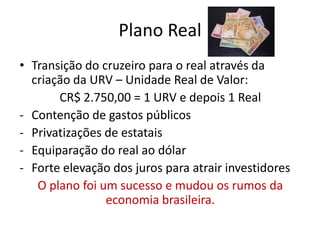 Plano Real
• Transição do cruzeiro para o real através da
  criação da URV – Unidade Real de Valor:
       CR$ 2.750,00 = 1 URV e depois 1 Real
- Contenção de gastos públicos
- Privatizações de estatais
- Equiparação do real ao dólar
- Forte elevação dos juros para atrair investidores
   O plano foi um sucesso e mudou os rumos da
                economia brasileira.
 