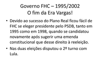Governo FHC – 1995/2002
         O fim da Era Vargas!
• Devido ao sucesso do Plano Real ficou fácil de
  FHC se eleger presidente pelo PSDB, tanto em
  1995 como em 1998, quando se candidatou
  novamente após sugerir uma emenda
  constitucional que desse direito à reeleição.
• Nas duas eleições disputou o 2º turno com
  Lula.
 