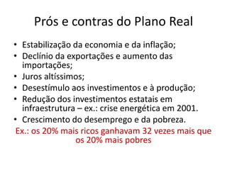 Prós e contras do Plano Real
• Estabilização da economia e da inflação;
• Declínio da exportações e aumento das
   importações;
• Juros altíssimos;
• Desestímulo aos investimentos e à produção;
• Redução dos investimentos estatais em
   infraestrutura – ex.: crise energética em 2001.
• Crescimento do desemprego e da pobreza.
 Ex.: os 20% mais ricos ganhavam 32 vezes mais que
                 os 20% mais pobres
 