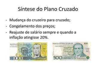 Síntese do Plano Cruzado
- Mudança do cruzeiro para cruzado;
- Congelamento dos preços;
- Reajuste de salário sempre e quando a
  inflação atingisse 20%.
 