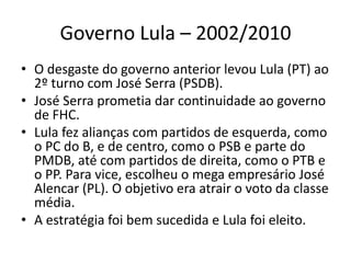 Governo Lula – 2002/2010
• O desgaste do governo anterior levou Lula (PT) ao
  2º turno com José Serra (PSDB).
• José Serra prometia dar continuidade ao governo
  de FHC.
• Lula fez alianças com partidos de esquerda, como
  o PC do B, e de centro, como o PSB e parte do
  PMDB, até com partidos de direita, como o PTB e
  o PP. Para vice, escolheu o mega empresário José
  Alencar (PL). O objetivo era atrair o voto da classe
  média.
• A estratégia foi bem sucedida e Lula foi eleito.
 