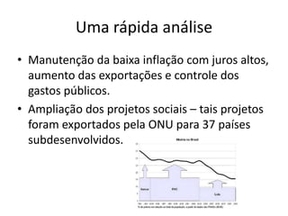 Uma rápida análise
• Manutenção da baixa inflação com juros altos,
  aumento das exportações e controle dos
  gastos públicos.
• Ampliação dos projetos sociais – tais projetos
  foram exportados pela ONU para 37 países
  subdesenvolvidos.
 