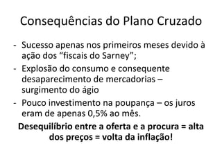 Consequências do Plano Cruzado
- Sucesso apenas nos primeiros meses devido à
  ação dos “fiscais do Sarney”;
- Explosão do consumo e consequente
  desaparecimento de mercadorias –
  surgimento do ágio
- Pouco investimento na poupança – os juros
  eram de apenas 0,5% ao mês.
 Desequilíbrio entre a oferta e a procura = alta
        dos preços = volta da inflação!
 