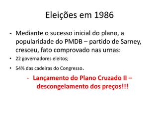 Eleições em 1986
- Mediante o sucesso inicial do plano, a
  popularidade do PMDB – partido de Sarney,
  cresceu, fato comprovado nas urnas:
• 22 governadores eleitos;
• 54% das cadeiras do Congresso.
       - Lançamento do Plano Cruzado II –
          descongelamento dos preços!!!
 