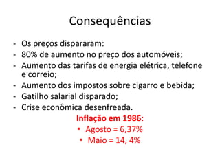 Consequências
- Os preços dispararam:
- 80% de aumento no preço dos automóveis;
- Aumento das tarifas de energia elétrica, telefone
  e correio;
- Aumento dos impostos sobre cigarro e bebida;
- Gatilho salarial disparado;
- Crise econômica desenfreada.
                  Inflação em 1986:
                  • Agosto = 6,37%
                   • Maio = 14, 4%
 