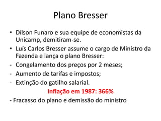 Plano Bresser
• Dílson Funaro e sua equipe de economistas da
   Unicamp, demitiram-se.
• Luís Carlos Bresser assume o cargo de Ministro da
   Fazenda e lança o plano Bresser:
- Congelamento dos preços por 2 meses;
- Aumento de tarifas e impostos;
- Extinção do gatilho salarial.
               Inflação em 1987: 366%
- Fracasso do plano e demissão do ministro
 