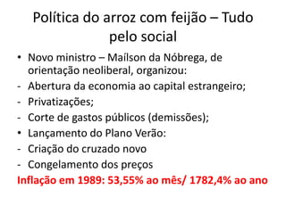 Política do arroz com feijão – Tudo
               pelo social
• Novo ministro – Maílson da Nóbrega, de
  orientação neoliberal, organizou:
- Abertura da economia ao capital estrangeiro;
- Privatizações;
- Corte de gastos públicos (demissões);
• Lançamento do Plano Verão:
- Criação do cruzado novo
- Congelamento dos preços
Inflação em 1989: 53,55% ao mês/ 1782,4% ao ano
 