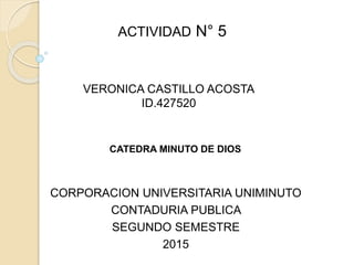 ACTIVIDAD N° 5
VERONICA CASTILLO ACOSTA
ID.427520
CATEDRA MINUTO DE DIOS
CORPORACION UNIVERSITARIA UNIMINUTO
CONTADURIA PUBLICA
SEGUNDO SEMESTRE
2015
 