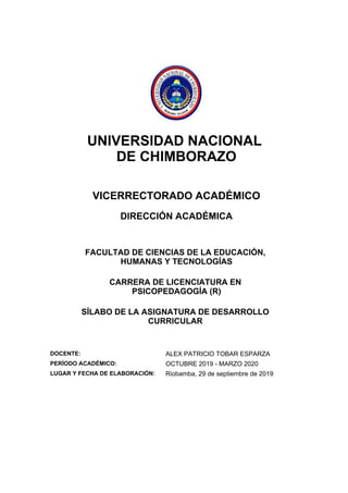 UNIVERSIDAD NACIONAL
DE CHIMBORAZO
VICERRECTORADO ACADÉMICO
DIRECCIÓN ACADÉMICA
FACULTAD DE CIENCIAS DE LA EDUCACIÓN,
HUMANAS Y TECNOLOGÍAS
CARRERA DE LICENCIATURA EN
PSICOPEDAGOGÍA (R)
SÍLABO DE LA ASIGNATURA DE DESARROLLO
CURRICULAR
DOCENTE: ALEX PATRICIO TOBAR ESPARZA
PERÍODO ACADÉMICO: OCTUBRE 2019 - MARZO 2020
LUGAR Y FECHA DE ELABORACIÓN: Riobamba, 29 de septiembre de 2019
 