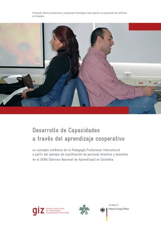 Formación técnico-profesional y cooperación tecnológica como aporte a la prevención de conflictos
en Colombia
Desarrollo de Capacidades
a través del aprendizaje cooperativo
un concepto sistémico de la Pedagogía Profesional Intercultural
a partir del ejemplo de cualificación de personal directivo y docentes
en el SENA (Servicio Nacional de Aprendizaje) en Colombia
On behalf of
ARQUITECTÓNICOS
de Timaná
Centro de Gestión y Desarrollo
Sostenible Surcolombiano
Pitalito - Huila
 