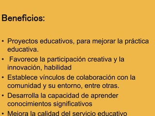 Beneficios:
• Proyectos educativos, para mejorar la práctica
educativa.
• Favorece la participación creativa y la
innovación, habilidad
• Establece vínculos de colaboración con la
comunidad y su entorno, entre otras.
• Desarrolla la capacidad de aprender
conocimientos significativos
• Mejora la calidad del servicio educativo
 