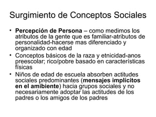 Surgimiento de Conceptos Sociales
• Percepción de Persona – como medimos los
  atributos de la gente que es familiar-atributos de
  personalidad-hacerse mas diferenciado y
  organizado con edad
• Conceptos básicos de la raza y etnicidad-anos
  preescolar; rico/pobre basado en características
  físicas
• Niños de edad de escuela absorben actitudes
  sociales predominantes (mensajes implícitos
  en el amibiente) hacia grupos sociales y no
  necesariamente adoptar las actitudes de los
  padres o los amigos de los padres
 
