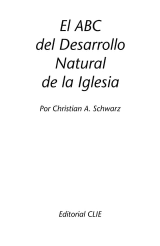 El ABC 
del Desarrollo 
Natural 
de la Iglesia 
Por Christian A. Schwarz 
Editorial CLIE 
1 
 