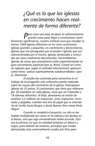 ¿Qué es lo que las iglesias 
en crecimiento hacen real-mente 
de forma diferente? 
Para crear una base de datos lo suficientemente 
grande como para llegar a conclusiones cientí-ficamente 
significativas, nuestro instituto tuvo que estudiar al 
menos 1000 iglesias diferentes en los cinco continentes: 
iglesias grandes y pequeñas, en crecimiento y decrecimiento, 
iglesias que son perseguidas por el estado e iglesias que son 
subvencionadas por el mismo, iglesias destacadas y conoci-das 
así como totalmente desconocidas. Necesitábamos 
iglesias de zonas que actualmente están experimentando un 
gran avivamiento espiritual (por ej. Brasil, Corea) así como 
de regiones que, según el estándar internacional, aparecen 
como meros «países espiritualmente subdesarrollados» (por 
ej. Alemania). 
El estudio fue creciendo para convertirse en el 
trabajo de investigación más exhaustivo jamás realizado 
sobre las causas del crecimiento de la iglesia. Participaron 
iglesias de 32 países. El cuestionario, que tiene que rellenarse 
por 30 miembros en cada iglesia, tenía que ser traducido a 
18 idiomas diferentes. Al final, afrontamos la misión de 
analizar 4,2 millones de respuestas. ¡Esas respuestas, recor-tadas 
y pegadas, crearían una tira de papel que se extende-ría 
de Sevilla hasta Burgos o desde Buenos Aires hasta Porto 
10 
Alegre! 
Cuando se completó el proyecto, no sólo se me 
habían multiplicado las canas en la cabeza y las deudas en 
el banco, sino que algo extraordinario había ocurrido. Ésta 
era la primera vez que en realidad teníamos en blanco y 
negro, justo delante de nosotros, principios que estaba 
demostrado eran universalmente usados por Dios para 
 
