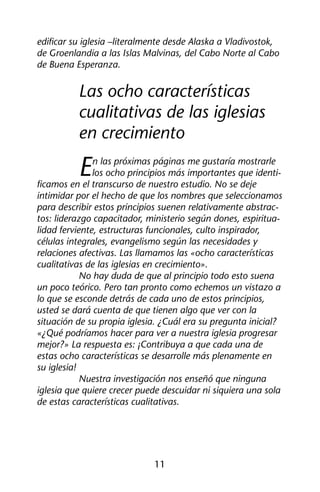 edificar su iglesia –literalmente desde Alaska a Vladivostok, 
de Groenlandia a las Islas Malvinas, del Cabo Norte al Cabo 
de Buena Esperanza. 
Las ocho características 
cualitativas de las iglesias 
en crecimiento 
En las próximas páginas me gustaría mostrarle 
los ocho principios más importantes que identi-ficamos 
en el transcurso de nuestro estudio. No se deje 
intimidar por el hecho de que los nombres que seleccionamos 
para describir estos principios suenen relativamente abstrac-tos: 
liderazgo capacitador, ministerio según dones, espiritua-lidad 
ferviente, estructuras funcionales, culto inspirador, 
células integrales, evangelismo según las necesidades y 
relaciones afectivas. Las llamamos las «ocho características 
cualitativas de las iglesias en crecimiento». 
No hay duda de que al principio todo esto suena 
un poco teórico. Pero tan pronto como echemos un vistazo a 
lo que se esconde detrás de cada uno de estos principios, 
usted se dará cuenta de que tienen algo que ver con la 
situación de su propia iglesia. ¿Cuál era su pregunta inicial? 
«¿Qué podríamos hacer para ver a nuestra iglesia progresar 
mejor?» La respuesta es: ¡Contribuya a que cada una de 
estas ocho características se desarrolle más plenamente en 
su iglesia! 
Nuestra investigación nos enseñó que ninguna 
iglesia que quiere crecer puede descuidar ni siquiera una sola 
de estas características cualitativas. 
11 
 