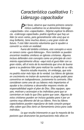Característica cualitativa 1: 
Liderazgo capacitador 
Por favor, observe que nuestra primera caracte-rística 
cualitativa no se denomina liderazgo 
«capacitado» sino «capacitador». Déjeme explicar la diferen-cia. 
«Liderazgo capacitado» podría significar que hay un 
líder (a veces varios, pero generalmente sólo uno) que es 
muy brillante, tiene muchos dones y una gran visión de 
futuro. Y este líder necesita voluntarios que le ayuden a 
convertir su visión en realidad. 
Fuera del ámbito cristiano, este concepto a veces 
se conoce como «gurú-liderazgo». Pero también se pueden 
encontrar modelos similares en iglesias cristianas. Algunos 
incluso defienden este concepto como un principio de creci-miento 
especialmente eficaz –aquí está el gurú-líder con su 
gran visión, allí el resto de la membresía que sirve de buena 
gana a su poderoso líder para realizar los sueños de su vida. 
Nuestro estudio muestra, sin embargo, que esto 
no podría estar más lejos de la verdad. Los líderes de iglesias 
en crecimiento no tratan de aumentar su propio poder para 
convertirse en todopoderosos. Justamente lo contrario. Ellos 
consideran como una de sus labores más importantes el 
ayudar a los cristianos a desarrollar mayores niveles de 
responsabilidad según el plan de Dios. Ellos equipan, apo-yan, 
motivan y aconsejan a los individuos para que se 
conviertan en todo lo que Dios quiere que sean. Algunos de 
estos cristianos pueden ser incluso guiados para ir por un 
camino muy diferente del de sus líderes. Pero los líderes 
capacitadores pueden regocijarse de todo corazón porque 
ellos saben que Dios tiene un llamamiento único para cada 
individuo. 
Lo que resulta interesante es que la mayoría de los 
pastores que alcanzaron las puntuaciones más altas en 
12 
 