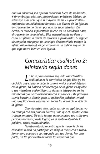 nuestra encuesta son apenas conocidos fuera de su ámbito. 
Y sin embargo, ellos nos proporcionan principios básicos de 
liderazgo mas útiles que la mayoría de las «superestrellas» 
espirituales mundialmente famosas. Los líderes de las iglesias 
en crecimiento no tienen por que ser superestrellas. De 
hecho, el modelo superestrella puede ser un obstáculo para 
el crecimiento de la iglesia. Dios generalmente no lleva a 
cabo sus planes a través de estrellas superdotadas. Si alguien 
desempeña este papel (o tiene que desempeñarlo porque la 
iglesia así lo espera), es generalmente un indicio seguro de 
que algo no va bien en esta iglesia. 
Característica cualitativa 2: 
Ministerio según dones 
La base para nuestra segunda característica 
cualitativa es la convicción de que Dios ya ha 
decidido qué cristiano debería asumir mejor qué ministerios 
en la iglesia. La función del liderazgo de la iglesia es ayudar 
a sus miembros a identificar sus dones e integrarlos en los 
ministerios que se correspondan con sus dones. Este principio 
suena bastante simple, pero su aplicación práctica tendrá 
unas implicaciones enormes en todas las áreas de la vida de 
la iglesia. 
Cuando usted vive según sus dones espirituales ya 
no trabaja con sus propias fuerzas, sino que el Espíritu Santo 
trabaja en usted. De esta forma, aunque usted sea «sólo una 
persona normal» puede lograr, en el sentido literal de la 
palabra, cosas extraordinarias. 
Nuestro estudio muestra que la mayoría de los 
cristianos o bien no participan en ningún ministerio o traba-jan 
en uno que no se corresponde con sus dones. Por otra 
parte, un 80 por ciento de todos los cristianos que 
13 
 