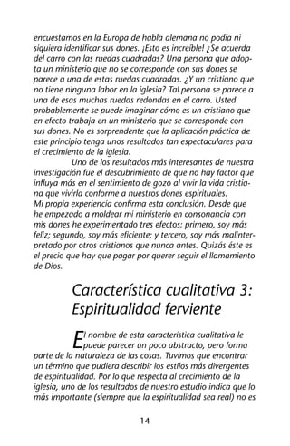 encuestamos en la Europa de habla alemana no podía ni 
siquiera identificar sus dones. ¡Esto es increíble! ¿Se acuerda 
del carro con las ruedas cuadradas? Una persona que adop-ta 
un ministerio que no se corresponde con sus dones se 
parece a una de estas ruedas cuadradas. ¿Y un cristiano que 
no tiene ninguna labor en la iglesia? Tal persona se parece a 
una de esas muchas ruedas redondas en el carro. Usted 
probablemente se puede imaginar cómo es un cristiano que 
en efecto trabaja en un ministerio que se corresponde con 
sus dones. No es sorprendente que la aplicación práctica de 
este principio tenga unos resultados tan espectaculares para 
el crecimiento de la iglesia. 
Uno de los resultados más interesantes de nuestra 
investigación fue el descubrimiento de que no hay factor que 
influya más en el sentimiento de gozo al vivir la vida cristia-na 
que vivirla conforme a nuestros dones espirituales. 
Mi propia experiencia confirma esta conclusión. Desde que 
he empezado a moldear mi ministerio en consonancia con 
mis dones he experimentado tres efectos: primero, soy más 
feliz; segundo, soy más eficiente; y tercero, soy más malinter-pretado 
por otros cristianos que nunca antes. Quizás éste es 
el precio que hay que pagar por querer seguir el llamamiento 
de Dios. 
Característica cualitativa 3: 
Espiritualidad ferviente 
El nombre de esta característica cualitativa le 
puede parecer un poco abstracto, pero forma 
parte de la naturaleza de las cosas. Tuvimos que encontrar 
un término que pudiera describir los estilos más divergentes 
de espiritualidad. Por lo que respecta al crecimiento de la 
iglesia, uno de los resultados de nuestro estudio indica que lo 
más importante (siempre que la espiritualidad sea real) no es 
14 
 