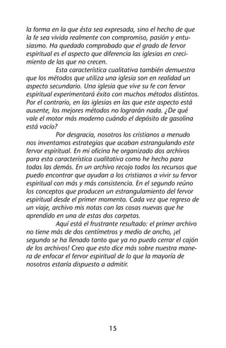 la forma en la que ésta sea expresada, sino el hecho de que 
la fe sea vivida realmente con compromiso, pasión y entu-siasmo. 
Ha quedado comprobado que el grado de fervor 
espiritual es el aspecto que diferencia las iglesias en creci-miento 
de las que no crecen. 
Esta característica cualitativa también demuestra 
que los métodos que utiliza una iglesia son en realidad un 
aspecto secundario. Una iglesia que vive su fe con fervor 
espiritual experimentará éxito con muchos métodos distintos. 
Por el contrario, en las iglesias en las que este aspecto está 
ausente, los mejores métodos no lograrán nada. ¿De qué 
vale el motor más moderno cuándo el depósito de gasolina 
está vacío? 
Por desgracia, nosotros los cristianos a menudo 
nos inventamos estrategias que acaban estrangulando este 
fervor espiritual. En mi oficina he organizado dos archivos 
para esta característica cualitativa como he hecho para 
todas las demás. En un archivo recojo todos los recursos que 
puedo encontrar que ayudan a los cristianos a vivir su fervor 
espiritual con más y más consistencia. En el segundo reúno 
los conceptos que producen un estrangulamiento del fervor 
espiritual desde el primer momento. Cada vez que regreso de 
un viaje, archivo mis notas con las cosas nuevas que he 
aprendido en una de estas dos carpetas. 
Aquí está el frustrante resultado: el primer archivo 
no tiene más de dos centímetros y medio de ancho, ¡el 
segundo se ha llenado tanto que ya no puedo cerrar el cajón 
de los archivos! Creo que esto dice más sobre nuestra mane-ra 
de enfocar el fervor espiritual de lo que la mayoría de 
nosotros estaría dispuesto a admitir. 
15 
 