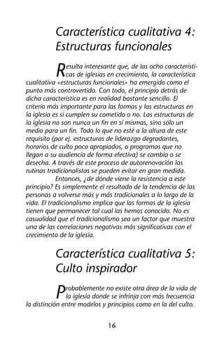 Característica cualitativa 4: 
Estructuras funcionales 
Resulta interesante que, de las ocho característi-cas 
de iglesias en crecimiento, la característica 
cualitativa «estructuras funcionales» ha emergido como el 
punto más controvertido. Con todo, el principio detrás de 
dicha característica es en realidad bastante sencillo. El 
criterio más importante para las formas y las estructuras en 
la iglesia es si cumplen su cometido o no. Las estructuras de 
la iglesia no son nunca un fin en sí mismas, sino sólo un 
medio para un fin. Todo lo que no esté a la altura de este 
requisito (por ej. estructuras de liderazgo degradantes, 
horarios de culto poco apropiados, o programas que no 
llegan a su audiencia de forma efectiva) se cambia o se 
desecha. A través de este proceso de autorenovación las 
rutinas tradicionalistas se pueden evitar en gran medida. 
Entonces, ¿de dónde viene la resistencia a este 
principio? Es simplemente el resultado de la tendencia de las 
personas a volverse más y más tradicionales a lo largo de la 
vida. El tradicionalismo implica que las formas de la iglesia 
tienen que permanecer tal cual las hemos conocido. No es 
casualidad que el tradicionalismo sea un factor que muestra 
una de las correlaciones negativas más significativas con el 
crecimiento de la iglesia. 
Característica cualitativa 5: 
Culto inspirador 
Probablemente no existe otra área de la vida de 
la iglesia donde se infrinja con más frecuencia 
la distinción entre modelos y principios como en la del culto. 
16 
 