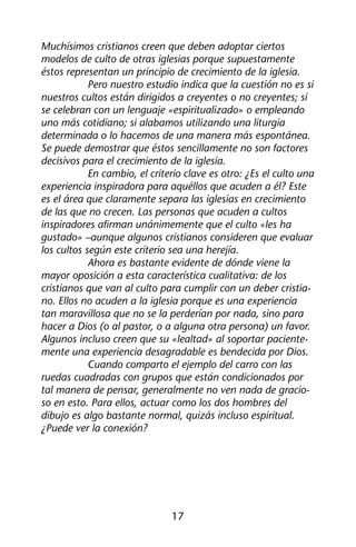 Muchísimos cristianos creen que deben adoptar ciertos 
modelos de culto de otras iglesias porque supuestamente 
éstos representan un principio de crecimiento de la iglesia. 
Pero nuestro estudio indica que la cuestión no es si 
nuestros cultos están dirigidos a creyentes o no creyentes; si 
se celebran con un lenguaje «espiritualizado» o empleando 
uno más cotidiano; si alabamos utilizando una liturgia 
determinada o lo hacemos de una manera más espontánea. 
Se puede demostrar que éstos sencillamente no son factores 
decisivos para el crecimiento de la iglesia. 
En cambio, el criterio clave es otro: ¿Es el culto una 
experiencia inspiradora para aquéllos que acuden a él? Este 
es el área que claramente separa las iglesias en crecimiento 
de las que no crecen. Las personas que acuden a cultos 
inspiradores afirman unánimemente que el culto «les ha 
gustado» –aunque algunos cristianos consideren que evaluar 
los cultos según este criterio sea una herejía. 
Ahora es bastante evidente de dónde viene la 
mayor oposición a esta característica cualitativa: de los 
cristianos que van al culto para cumplir con un deber cristia-no. 
Ellos no acuden a la iglesia porque es una experiencia 
tan maravillosa que no se la perderían por nada, sino para 
hacer a Dios (o al pastor, o a alguna otra persona) un favor. 
Algunos incluso creen que su «lealtad» al soportar paciente-mente 
una experiencia desagradable es bendecida por Dios. 
Cuando comparto el ejemplo del carro con las 
ruedas cuadradas con grupos que están condicionados por 
tal manera de pensar, generalmente no ven nada de gracio-so 
en esto. Para ellos, actuar como los dos hombres del 
dibujo es algo bastante normal, quizás incluso espiritual. 
¿Puede ver la conexión? 
17 
 
