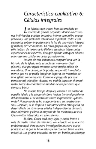 Característica cualitativa 6: 
Células integrales 
Las iglesias que crecen han desarrollado un 
sistema de grupos pequeños donde los cristia-nos 
individuales pueden encontrar íntima comunión, ayuda 
práctica y una profunda interacción espiritual. Todos estos 
elementos cobran importancia a la luz de una visión integral 
(y bíblica) del ser humano. En estos grupos las personas no 
sólo hablan de textos de la Biblia o escuchan interesantes 
explicaciones de expertos, sino que aplican enfoques bíblicos 
a los asuntos cotidianos de los participantes. 
En uno de mis seminarios compartí una vez la 
historia de la iglesia más grande del mundo en Seúl 
(Corea), que por aquel entonces tenía medio millón de 
miembros. Una de las participantes respondió inmediata-mente 
que no se podía imaginar llegar a ser miembro de 
una iglesia como aquélla. Cuando le pregunté por qué 
pensaba así, ella dijo: «Bueno, no podría soportar el anoni-mato. 
Necesito el ambiente familiar de las personas que 
18 
conozco bien.» 
No mucho tiempo después, conocí a un pastor de 
aquella iglesia y le pregunté cómo hacían frente al problema 
del anonimato. El se mostró bastante sorprendido: «¿Anoni-mato? 
Nunca nadie se ha quejado de eso en nuestra igle-sia. 
» Después, él se dispuso a contarme cómo esta iglesia ha 
desarrollado un sistema de células independientes de hasta 
doce miembros y cómo la mayoría de los miembros de esta 
iglesia están integrados en este sistema. 
Sí claro, Corea está muy lejos, y hacer frente a 
más de medio millón de miembros con eficacia no es nuestro 
problema aquí. Pero nuestra investigación muestra que el 
principio en el que se basa esta iglesia coreana tiene validez 
universal. Los grupos pequeños no son un bonito pasatiempo 
 