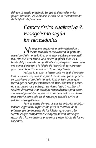 del que se pueda prescindir. Lo que se desarrolla en los 
grupos pequeños es la esencia misma de la verdadera vida 
de la iglesia de Jesucristo. 
Característica cualitativa 7: 
Evangelismo según 
las necesidades 
No requiere un proyecto de investigación a 
escala mundial el convencer a la gente de 
que el crecimiento de la iglesia es inconcebible sin evangelis-mo. 
¿De qué otra forma va a crecer la iglesia si no es a 
través del proceso de compartir el evangelio para atraer cada 
vez a más personas a la iglesia de Jesucristo? Este proceso 
generalmente recibe el nombre de «evangelismo». 
Así que la pregunta interesante no es si el evange-lismo 
es necesario, sino si se puede demostrar que su prácti-ca 
contribuye al crecimiento de la iglesia. Hay gente que 
piensa que el evangelismo funciona mejor cuando se presio-na 
a las personas a entregar su vida a Jesucristo. ¡Ellos ni 
siquiera descartan usar métodos manipuladores para alcan-zar 
este objetivo! Con razón, muchos de nosotros sentimos 
una extraña sensación en el estómago cuando oímos la 
palabra «evangelismo». 
Pero se puede demostrar que los métodos manipu-ladores 
«agresivos» representan justo lo contrario de la 
práctica que aprendemos de las iglesias que crecen. Su 
secreto es que comparten el evangelio de una forma que 
responde a las verdaderas preguntas y necesidades de los no 
creyentes. 
19 
 