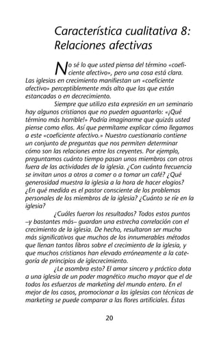 Característica cualitativa 8: 
Relaciones afectivas 
No sé lo que usted piensa del término «coefi-ciente 
afectivo», pero una cosa está clara. 
Las iglesias en crecimiento manifiestan un «coeficiente 
afectivo» perceptiblemente más alto que las que están 
estancadas o en decrecimiento. 
Siempre que utilizo esta expresión en un seminario 
hay algunos cristianos que no pueden aguantarlo: «¡Qué 
término más horrible!» Podría imaginarme que quizás usted 
piense como ellos. Así que permítame explicar cómo llegamos 
a este «coeficiente afectivo.» Nuestro cuestionario contiene 
un conjunto de preguntas que nos permiten determinar 
cómo son las relaciones entre los creyentes. Por ejemplo, 
preguntamos cuánto tiempo pasan unos miembros con otros 
fuera de las actividades de la iglesia. ¿Con cuánta frecuencia 
se invitan unos a otros a comer o a tomar un café? ¿Qué 
generosidad muestra la iglesia a la hora de hacer elogios? 
¿En qué medida es el pastor consciente de los problemas 
personales de los miembros de la iglesia? ¿Cuánto se ríe en la 
iglesia? 
¿Cuáles fueron los resultados? Todos estos puntos 
–y bastantes más– guardan una estrecha correlación con el 
crecimiento de la iglesia. De hecho, resultaron ser mucho 
más significativos que muchos de los innumerables métodos 
que llenan tantos libros sobre el crecimiento de la iglesia, y 
que muchos cristianos han elevado erróneamente a la cate-goría 
de principios de iglecrecimiento. 
¿Le asombra esto? El amor sincero y práctico dota 
a una iglesia de un poder magnético mucho mayor que el de 
todos los esfuerzos de marketing del mundo entero. En el 
mejor de los casos, promocionar a las iglesias con técnicas de 
marketing se puede comparar a las flores artificiales. Éstas 
20 
 