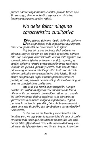pueden parecer engañosamente reales, pero no tienen olor. 
Sin embargo, el amor auténtico esparce esa misteriosa 
fragancia que pocos pueden resistir. 
No debe faltar ninguna 
característica cualitativa 
Bien, esto ha sido una rápida visión de conjunto 
de los principios más importantes que demues-tran 
ser responsables del crecimiento de la iglesia. 
Hay tres cosas que podemos decir sobre estos 
principios hoy en día con un alto grado de certeza: primero, 
éstos son principios universalmente válidos (esto significa que 
son aplicables a iglesias en todo el mundo); segundo, se 
pueden aplicar a nuestra propia situación (y los resultados 
variarán de iglesia a iglesia); y tercero, cada uno de estos 
principios guarda una relación positiva tanto con el creci-miento 
cualitativo como cuantitativo de la iglesia. Si real-mente 
nos preocupa llegar a tantas personas como sea 
posible, no nos podemos permitir el lujo de sacrificar ninguna 
de estas características cualitativas. 
Esto es lo que revela la investigación. Aunque 
nosotros los cristianos algunas veces hablamos de forma 
diferente. En una reciente convención cristiana oí a uno de 
los conferenciantes decir lo siguiente: «Los principios de 
iglecrecimiento no tienen ninguna importancia.» Y gran 
parte de la audiencia aplaudió. ¿Cómo habría reaccionado 
usted ante esta situación, con aprobación o desaprobación? 
¡Sea sincero! 
Le diré que no me levanté y me enfrenté a este 
hombre, pero no dejé pasar la oportunidad de decir al confe-renciante 
más tarde que consideraba su mensaje una ense-ñanza 
falsa. ¿Qué afirmó realmente cuando declaró que los 
principios de iglecrecimiento «no tienen ninguna importan- 
21 
 