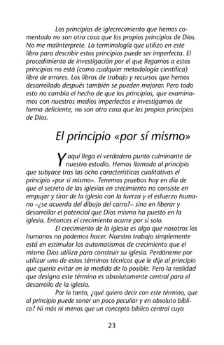 Los principios de iglecrecimiento que hemos co-mentado 
no son otra cosa que los propios principios de Dios. 
No me malinterprete. La terminología que utilizo en este 
libro para describir estos principios puede ser imperfecta. El 
procedimiento de investigación por el que llegamos a estos 
principios no está (como cualquier metodología científica) 
libre de errores. Los libros de trabajo y recursos que hemos 
desarrollado después también se pueden mejorar. Pero todo 
esto no cambia el hecho de que los principios, que examina-mos 
con nuestros medios imperfectos e investigamos de 
forma deficiente, no son otra cosa que los propios principios 
de Dios. 
El principio «por sí mismo» 
Y aquí llega el verdadero punto culminante de 
nuestro estudio. Hemos llamado al principio 
que subyace tras las ocho características cualitativas el 
principio «por sí mismo». Tenemos pruebas hoy en día de 
que el secreto de las iglesias en crecimiento no consiste en 
empujar y tirar de la iglesia con la fuerza y el esfuerzo huma-no 
–¿se acuerda del dibujo del carro?– sino en liberar y 
desarrollar el potencial que Dios mismo ha puesto en la 
iglesia. Entonces el crecimiento ocurre por sí solo. 
El crecimiento de la iglesia es algo que nosotros los 
humanos no podemos hacer. Nuestro trabajo simplemente 
está en estimular los automatismos de crecimiento que el 
mismo Dios utiliza para construir su iglesia. Perdóneme por 
utilizar uno de estos términos técnicos que le dije al principio 
que quería evitar en la medida de lo posible. Pero la realidad 
que designa este término es absolutamente central para el 
desarrollo de la iglesia. 
Por lo tanto, ¿qué quiero decir con este término, que 
al principio puede sonar un poco peculiar y en absoluto bíbli-co? 
Ni más ni menos que un concepto bíblico central cuya 
23 
 