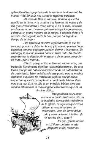 aplicación al trabajo práctico de la iglesia es fundamental. En 
Marcos 4:26-29 Jesús nos cuenta la siguiente parábola: 
«El reino de Dios es como un hombre que echa 
semilla en la tierra, y se acuesta y se levanta, de noche y de 
día, y la semilla brota y crece; cómo, él no lo sabe. La tierra 
produce fruto por sí misma; primero la hoja, luego la espiga, 
y después el grano maduro en la espiga. Y cuando el fruto lo 
permite, él enseguida mete la hoz, porque ha llegado el 
tiempo de la siega.» 
Esta parábola muestra explícitamente lo que las 
personas pueden y deberían hacer, y lo que no pueden hacer. 
Deberían sembrar y recoger; pueden dormir y levantarse. Sin 
embargo, lo que no pueden hacer es traer fruto. En el texto 
encontramos la descripción misteriosa de la tierra producien-do 
24 
fruto «por sí misma». 
El texto griego utiliza el término «automate», que 
traducido literalmente significa «automáticamente». De esta 
forma este pasaje habla explícitamente de un automatismo 
de crecimiento. Estoy enfatizando este punto porque muchos 
cristianos a quienes he tratado de explicar este principio 
sospechan que este concepto no es realmente bíblico. Pero 
mire otra vez. Este no sólo es un principio bíblico, sino que 
cuando estudiamos el texto original encontramos que es un 
término bíblico. 
Esta parábola no es mera-mente 
una bonita ilustración. No, es 
la auténtica esencia del crecimiento 
de la iglesia. Las iglesias que crecen 
utilizan este automatismo de 
crecimiento, unas de forma delibe-rada 
y otras de forma intuitiva. ¡Es 
«el secreto de su éxito»! 
Así que, ¿cómo ocurre 
esto? Para contestar a esta 
pregunta es útil revisar las 
 