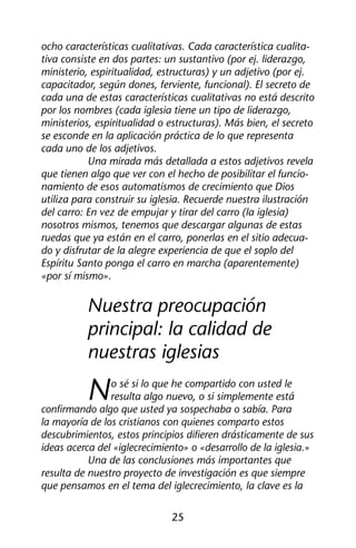 ocho características cualitativas. Cada característica cualita-tiva 
consiste en dos partes: un sustantivo (por ej. liderazgo, 
ministerio, espiritualidad, estructuras) y un adjetivo (por ej. 
capacitador, según dones, ferviente, funcional). El secreto de 
cada una de estas características cualitativas no está descrito 
por los nombres (cada iglesia tiene un tipo de liderazgo, 
ministerios, espiritualidad o estructuras). Más bien, el secreto 
se esconde en la aplicación práctica de lo que representa 
cada uno de los adjetivos. 
Una mirada más detallada a estos adjetivos revela 
que tienen algo que ver con el hecho de posibilitar el funcio-namiento 
de esos automatismos de crecimiento que Dios 
utiliza para construir su iglesia. Recuerde nuestra ilustración 
del carro: En vez de empujar y tirar del carro (la iglesia) 
nosotros mismos, tenemos que descargar algunas de estas 
ruedas que ya están en el carro, ponerlas en el sitio adecua-do 
y disfrutar de la alegre experiencia de que el soplo del 
Espíritu Santo ponga el carro en marcha (aparentemente) 
«por sí mismo». 
Nuestra preocupación 
principal: la calidad de 
nuestras iglesias 
No sé si lo que he compartido con usted le 
resulta algo nuevo, o si simplemente está 
confirmando algo que usted ya sospechaba o sabía. Para 
la mayoría de los cristianos con quienes comparto estos 
descubrimientos, estos principios difieren drásticamente de sus 
ideas acerca del «iglecrecimiento» o «desarrollo de la iglesia.» 
Una de las conclusiones más importantes que 
resulta de nuestro proyecto de investigación es que siempre 
que pensamos en el tema del iglecrecimiento, la clave es la 
25 
 