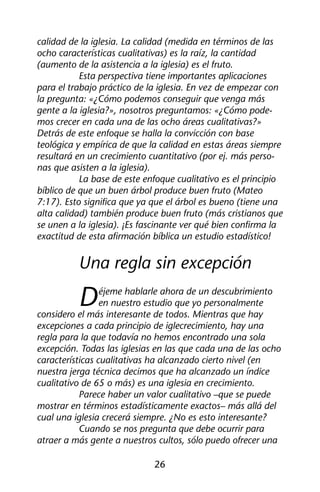 calidad de la iglesia. La calidad (medida en términos de las 
ocho características cualitativas) es la raíz, la cantidad 
(aumento de la asistencia a la iglesia) es el fruto. 
Esta perspectiva tiene importantes aplicaciones 
para el trabajo práctico de la iglesia. En vez de empezar con 
la pregunta: «¿Cómo podemos conseguir que venga más 
gente a la iglesia?», nosotros preguntamos: «¿Cómo pode-mos 
crecer en cada una de las ocho áreas cualitativas?» 
Detrás de este enfoque se halla la convicción con base 
teológica y empírica de que la calidad en estas áreas siempre 
resultará en un crecimiento cuantitativo (por ej. más perso-nas 
26 
que asisten a la iglesia). 
La base de este enfoque cualitativo es el principio 
bíblico de que un buen árbol produce buen fruto (Mateo 
7:17). Esto significa que ya que el árbol es bueno (tiene una 
alta calidad) también produce buen fruto (más cristianos que 
se unen a la iglesia). ¡Es fascinante ver qué bien confirma la 
exactitud de esta afirmación bíblica un estudio estadístico! 
Una regla sin excepción 
Déjeme hablarle ahora de un descubrimiento 
en nuestro estudio que yo personalmente 
considero el más interesante de todos. Mientras que hay 
excepciones a cada principio de iglecrecimiento, hay una 
regla para la que todavía no hemos encontrado una sola 
excepción. Todas las iglesias en las que cada una de las ocho 
características cualitativas ha alcanzado cierto nivel (en 
nuestra jerga técnica decimos que ha alcanzado un índice 
cualitativo de 65 o más) es una iglesia en crecimiento. 
Parece haber un valor cualitativo –que se puede 
mostrar en términos estadísticamente exactos– más allá del 
cual una iglesia crecerá siempre. ¿No es esto interesante? 
Cuando se nos pregunta que debe ocurrir para 
atraer a más gente a nuestros cultos, sólo puedo ofrecer una 
 