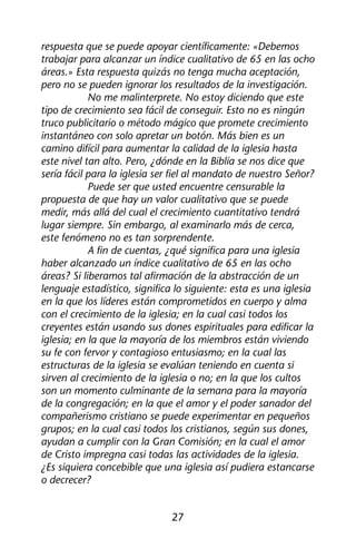 respuesta que se puede apoyar científicamente: «Debemos 
trabajar para alcanzar un índice cualitativo de 65 en las ocho 
áreas.» Esta respuesta quizás no tenga mucha aceptación, 
pero no se pueden ignorar los resultados de la investigación. 
No me malinterprete. No estoy diciendo que este 
tipo de crecimiento sea fácil de conseguir. Esto no es ningún 
truco publicitario o método mágico que promete crecimiento 
instantáneo con solo apretar un botón. Más bien es un 
camino difícil para aumentar la calidad de la iglesia hasta 
este nivel tan alto. Pero, ¿dónde en la Biblia se nos dice que 
sería fácil para la iglesia ser fiel al mandato de nuestro Señor? 
Puede ser que usted encuentre censurable la 
propuesta de que hay un valor cualitativo que se puede 
medir, más allá del cual el crecimiento cuantitativo tendrá 
lugar siempre. Sin embargo, al examinarlo más de cerca, 
este fenómeno no es tan sorprendente. 
A fin de cuentas, ¿qué significa para una iglesia 
haber alcanzado un índice cualitativo de 65 en las ocho 
áreas? Si liberamos tal afirmación de la abstracción de un 
lenguaje estadístico, significa lo siguiente: esta es una iglesia 
en la que los líderes están comprometidos en cuerpo y alma 
con el crecimiento de la iglesia; en la cual casi todos los 
creyentes están usando sus dones espirituales para edificar la 
iglesia; en la que la mayoría de los miembros están viviendo 
su fe con fervor y contagioso entusiasmo; en la cual las 
estructuras de la iglesia se evalúan teniendo en cuenta si 
sirven al crecimiento de la iglesia o no; en la que los cultos 
son un momento culminante de la semana para la mayoría 
de la congregación; en la que el amor y el poder sanador del 
compañerismo cristiano se puede experimentar en pequeños 
grupos; en la cual casi todos los cristianos, según sus dones, 
ayudan a cumplir con la Gran Comisión; en la cual el amor 
de Cristo impregna casi todas las actividades de la iglesia. 
¿Es siquiera concebible que una iglesia así pudiera estancarse 
o decrecer? 
27 
 