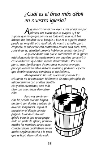 ¿Cuál es el área más débil 
en nuestra iglesia? 
Algunos cristianos que oyen estos principios por 
primera vez puede que se quejen: «¿Y se 
supone que tengo que pensar en todo esto a la vez? Los 
árboles me impiden ver el bosque.» Este es el aspecto donde 
puede ser muy útil otro resultado de nuestro estudio: para 
empezar, es suficiente con centrarnos en una sola área. Pero, 
¿qué área es, estratégicamente hablando, la más decisiva? 
Se puede demostrar que el crecimiento de la iglesia 
está bloqueado fundamentalmente por aquellas característi-cas 
cualitativas que están menos desarrolladas. Por otra 
parte, esto significa que si centramos nuestras energías 
principalmente en estos factores mínimos, podemos esperar 
que simplemente esto conduzca al crecimiento. 
Mi experiencia ha sido que la mayoría de los 
cristianos no se convencen fácilmente de estos principios de 
iglecrecimiento con análisis científi-cos 
y bien razonados, sino más 
bien con una simple demostra-ción. 
28 
Para mis conferen-cias 
he pedido que me hagan 
un barril con duelas o tablas de 
diversas longitudes, según el 
modelo en el dibujo de esta 
página. Cuando visito una 
iglesia para la que se ha prepa-rado 
un perfil de iglesia, primero 
escribo los nombres de las ocho 
características cualitativas en las 
duelas según lo mucho o lo poco 
que se haya desarrollado cada 
 