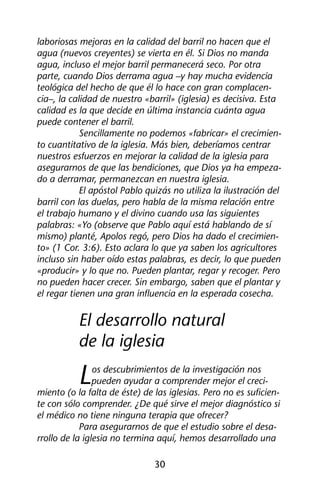 laboriosas mejoras en la calidad del barril no hacen que el 
agua (nuevos creyentes) se vierta en él. Si Dios no manda 
agua, incluso el mejor barril permanecerá seco. Por otra 
parte, cuando Dios derrama agua –y hay mucha evidencia 
teológica del hecho de que él lo hace con gran complacen-cia–, 
la calidad de nuestro «barril» (iglesia) es decisiva. Esta 
calidad es la que decide en última instancia cuánta agua 
puede contener el barril. 
Sencillamente no podemos «fabricar» el crecimien-to 
cuantitativo de la iglesia. Más bien, deberíamos centrar 
nuestros esfuerzos en mejorar la calidad de la iglesia para 
asegurarnos de que las bendiciones, que Dios ya ha empeza-do 
a derramar, permanezcan en nuestra iglesia. 
El apóstol Pablo quizás no utiliza la ilustración del 
barril con las duelas, pero habla de la misma relación entre 
el trabajo humano y el divino cuando usa las siguientes 
palabras: «Yo (observe que Pablo aquí está hablando de sí 
mismo) planté, Apolos regó, pero Dios ha dado el crecimien-to 
» (1 Cor. 3:6). Esto aclara lo que ya saben los agricultores 
incluso sin haber oído estas palabras, es decir, lo que pueden 
«producir» y lo que no. Pueden plantar, regar y recoger. Pero 
no pueden hacer crecer. Sin embargo, saben que el plantar y 
el regar tienen una gran influencia en la esperada cosecha. 
El desarrollo natural 
de la iglesia 
Los descubrimientos de la investigación nos 
pueden ayudar a comprender mejor el creci-miento 
(o la falta de éste) de las iglesias. Pero no es suficien-te 
con sólo comprender. ¿De qué sirve el mejor diagnóstico si 
el médico no tiene ninguna terapia que ofrecer? 
Para asegurarnos de que el estudio sobre el desa-rrollo 
de la iglesia no termina aquí, hemos desarrollado una 
30 
 