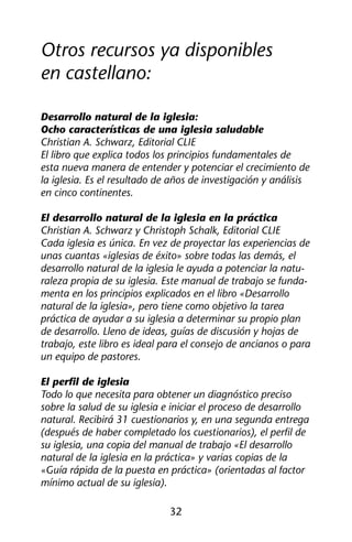 Otros recursos ya disponibles 
en castellano: 
Desarrollo natural de la iglesia: 
Ocho características de una iglesia saludable 
Christian A. Schwarz, Editorial CLIE 
El libro que explica todos los principios fundamentales de 
esta nueva manera de entender y potenciar el crecimiento de 
la iglesia. Es el resultado de años de investigación y análisis 
en cinco continentes. 
El desarrollo natural de la iglesia en la práctica 
Christian A. Schwarz y Christoph Schalk, Editorial CLIE 
Cada iglesia es única. En vez de proyectar las experiencias de 
unas cuantas «iglesias de éxito» sobre todas las demás, el 
desarrollo natural de la iglesia le ayuda a potenciar la natu-raleza 
propia de su iglesia. Este manual de trabajo se funda-menta 
en los principios explicados en el libro «Desarrollo 
natural de la iglesia», pero tiene como objetivo la tarea 
práctica de ayudar a su iglesia a determinar su propio plan 
de desarrollo. Lleno de ideas, guías de discusión y hojas de 
trabajo, este libro es ideal para el consejo de ancianos o para 
un equipo de pastores. 
El perfil de iglesia 
Todo lo que necesita para obtener un diagnóstico preciso 
sobre la salud de su iglesia e iniciar el proceso de desarrollo 
natural. Recibirá 31 cuestionarios y, en una segunda entrega 
(después de haber completado los cuestionarios), el perfil de 
su iglesia, una copia del manual de trabajo «El desarrollo 
natural de la iglesia en la práctica» y varias copias de la 
«Guía rápida de la puesta en práctica» (orientadas al factor 
mínimo actual de su iglesia). 
32 
