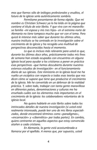 mos que fiarnos sólo de teólogos profesionales y eruditos, el 
futuro de la iglesia sería auténticamente sombrío. 
Permítame presentarme de forma rápida. Que mi 
nombre es Christian Schwarz ya lo ha leído en la página que 
contiene el título de este librito. Y que vivo con mi maravillo-sa 
familia –mi esposa y mis tres hijos– en el extremo norte de 
Alemania no tiene tampoco mucho que ver con el tema. Pero 
quizá le interese más saber que durante los últimos años, 
nuestro instituto se ha centrado en la investigación sobre el 
crecimiento de la iglesia y ha recogido una multitud de 
perspectivas desconocidas hasta el momento. 
Lo que es incluso más relevante para usted es que, 
durante los últimos doce años, prácticamente todos mis fines 
de semana han estado ocupados con encuentros en alguna 
iglesia local para ayudar a los cristianos a poner en práctica 
esas perspectivas –que hemos descubierto durante nuestros 
extensos estudios de investigación– en el funcionamiento 
diario de sus iglesias. Este ministerio en la iglesia local me ha 
vuelto un escéptico con respecto a todas esas teorías que nos 
dicen cómo se supone que tiene que producirse el crecimiento 
de la iglesia. Me he convertido en un defensor de la realidad 
práctica. Y, sobre todo, trabajar con tanta gente maravillosa 
en diferentes países, denominaciones y culturas me ha 
enseñado cuáles son los elementos más importantes en el 
crecimiento de la iglesia: los colaboradores voluntarios de la 
iglesia local. 
No quiero hablarle en este librito sobre todos los 
intrincados detalles de nuestra investigación (si usted está 
realmente interesado, puede leer uno de mis libros especiali-zados, 
donde encontrará términos como «paradigmas», 
«encarnación» y «cibernético» por todas partes). En cambio, 
quiero centrarme en aquellos aspectos que estoy convencido 
atañen a cada cristiano. 
En Alemania, la gente está acostumbrada a 
llamarse por el apellido. A menos que, por supuesto, usted 
4 
 