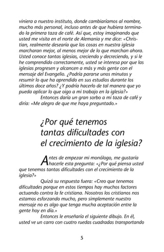 viniera a nuestro instituto, donde cambiaríamos al nombre, 
mucho más personal, incluso antes de que hubiera termina-do 
la primera taza de café. Así que, estoy imaginando que 
usted me visita en el norte de Alemania y me dice: «Chris-tian, 
realmente desearía que las cosas en nuestra iglesia 
marcharan mejor, al menos mejor de lo que marchan ahora. 
Usted conoce tantas iglesias, creciendo y decreciendo, y si le 
he comprendido correctamente, usted se interesa por que las 
iglesias progresen y alcancen a más y más gente con el 
mensaje del Evangelio. ¿Podría pararse unos minutos y 
resumir lo que ha aprendido en sus estudios durante los 
últimos doce años? ¿Y podría hacerlo de tal manera que yo 
pueda aplicar lo que oigo a mi trabajo en la iglesia?» 
Entonces daría un gran sorbo a mi taza de café y 
diría: «Me alegro de que me haya preguntado.» 
¿Por qué tenemos 
tantas dificultades con 
el crecimiento de la iglesia? 
Antes de empezar mi monólogo, me gustaría 
hacerle esta pregunta: «¿Por qué piensa usted 
que tenemos tantas dificultades con el crecimiento de la 
iglesia?» 
Quizá su respuesta fuera: «Creo que tenemos 
dificultades porque en estos tiempos hay muchos factores 
actuando contra la fe cristiana. Nosotros los cristianos nos 
estamos esforzando mucho, pero simplemente nuestro 
mensaje no es algo que tenga mucha aceptación entre la 
gente hoy en día.» 
Entonces le enseñaría el siguiente dibujo. En él, 
usted ve un carro con cuatro ruedas cuadradas transportando 
5 
 