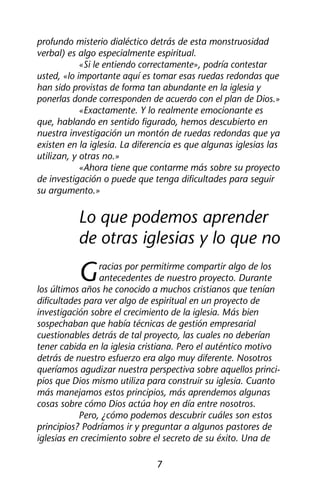 profundo misterio dialéctico detrás de esta monstruosidad 
verbal) es algo especialmente espiritual. 
«Si le entiendo correctamente», podría contestar 
usted, «lo importante aquí es tomar esas ruedas redondas que 
han sido provistas de forma tan abundante en la iglesia y 
ponerlas donde corresponden de acuerdo con el plan de Dios.» 
«Exactamente. Y lo realmente emocionante es 
que, hablando en sentido figurado, hemos descubierto en 
nuestra investigación un montón de ruedas redondas que ya 
existen en la iglesia. La diferencia es que algunas iglesias las 
utilizan, y otras no.» 
«Ahora tiene que contarme más sobre su proyecto 
de investigación o puede que tenga dificultades para seguir 
su argumento.» 
Lo que podemos aprender 
de otras iglesias y lo que no 
Gracias por permitirme compartir algo de los 
antecedentes de nuestro proyecto. Durante 
los últimos años he conocido a muchos cristianos que tenían 
dificultades para ver algo de espiritual en un proyecto de 
investigación sobre el crecimiento de la iglesia. Más bien 
sospechaban que había técnicas de gestión empresarial 
cuestionables detrás de tal proyecto, las cuales no deberían 
tener cabida en la iglesia cristiana. Pero el auténtico motivo 
detrás de nuestro esfuerzo era algo muy diferente. Nosotros 
queríamos agudizar nuestra perspectiva sobre aquellos princi-pios 
que Dios mismo utiliza para construir su iglesia. Cuanto 
más manejamos estos principios, más aprendemos algunas 
cosas sobre cómo Dios actúa hoy en día entre nosotros. 
Pero, ¿cómo podemos descubrir cuáles son estos 
principios? Podríamos ir y preguntar a algunos pastores de 
iglesias en crecimiento sobre el secreto de su éxito. Una de 
7 
 