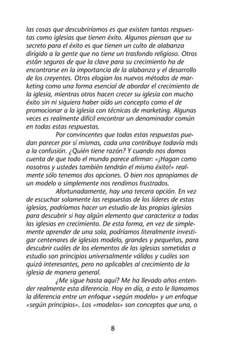 las cosas que descubriríamos es que existen tantas respues-tas 
como iglesias que tienen éxito. Algunos piensan que su 
secreto para el éxito es que tienen un culto de alabanza 
dirigido a la gente que no tiene un trasfondo religioso. Otros 
están seguros de que la clave para su crecimiento ha de 
encontrarse en la importancia de la alabanza y el desarrollo 
de los creyentes. Otros elogian los nuevos métodos de mar-keting 
como una forma esencial de abordar el crecimiento de 
la iglesia, mientras otros hacen crecer su iglesia con mucho 
éxito sin ni siquiera haber oído un concepto como el de 
promocionar a la iglesia con técnicas de marketing. Algunas 
veces es realmente difícil encontrar un denominador común 
en todas estas respuestas. 
Por convincentes que todas estas respuestas pue-dan 
parecer por sí mismas, cada una contribuye todavía más 
a la confusión. ¿Quién tiene razón? Y cuando nos damos 
cuenta de que todo el mundo parece afirmar: «¡Hagan como 
nosotros y ustedes también tendrán el mismo éxito!» real-mente 
sólo tenemos dos opciones. O bien nos apropiamos de 
un modelo o simplemente nos rendimos frustrados. 
Afortunadamente, hay una tercera opción. En vez 
de escuchar solamente las respuestas de los líderes de estas 
iglesias, podríamos hacer un estudio de las propias iglesias 
para descubrir si hay algún elemento que caracterice a todas 
las iglesias en crecimiento. De esta forma, en vez de simple-mente 
aprender de una sola, podríamos literalmente investi-gar 
centenares de iglesias modelo, grandes y pequeñas, para 
descubrir cuáles de los elementos de las iglesias sometidas a 
estudio son principios universalmente válidos y cuáles son 
quizá interesantes, pero no aplicables al crecimiento de la 
iglesia de manera general. 
¿Me sigue hasta aquí? Me ha llevado años enten-der 
realmente esta diferencia. Hoy en día, a esto le llamamos 
la diferencia entre un enfoque «según modelo» y un enfoque 
«según principios». Los «modelos» son conceptos que una, o 
8 
 