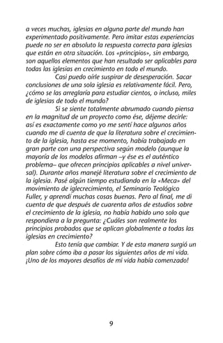a veces muchas, iglesias en alguna parte del mundo han 
experimentado positivamente. Pero imitar estas experiencias 
puede no ser en absoluto la respuesta correcta para iglesias 
que están en otra situación. Los «principios», sin embargo, 
son aquellos elementos que han resultado ser aplicables para 
todas las iglesias en crecimiento en todo el mundo. 
Casi puedo oírle suspirar de desesperación. Sacar 
conclusiones de una sola iglesia es relativamente fácil. Pero, 
¿cómo se las arreglaría para estudiar cientos, o incluso, miles 
de iglesias de todo el mundo? 
Si se siente totalmente abrumado cuando piensa 
en la magnitud de un proyecto como ése, déjeme decirle: 
así es exactamente como yo me sentí hace algunos años 
cuando me di cuenta de que la literatura sobre el crecimien-to 
de la iglesia, hasta ese momento, había trabajado en 
gran parte con una perspectiva según modelo (aunque la 
mayoría de los modelos afirman –y ése es el auténtico 
problema– que ofrecen principios aplicables a nivel univer-sal). 
Durante años manejé literatura sobre el crecimiento de 
la iglesia. Pasé algún tiempo estudiando en la «Meca» del 
movimiento de iglecrecimiento, el Seminario Teológico 
Fuller, y aprendí muchas cosas buenas. Pero al final, me di 
cuenta de que después de cuarenta años de estudios sobre 
el crecimiento de la iglesia, no había habido uno solo que 
respondiera a la pregunta: ¿Cuáles son realmente los 
principios probados que se aplican globalmente a todas las 
iglesias en crecimiento? 
Esto tenía que cambiar. Y de esta manera surgió un 
plan sobre cómo iba a pasar los siguientes años de mi vida. 
¡Uno de los mayores desafíos de mi vida había comenzado! 
9 
 