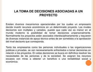 LA TOMA DE DECISIONES ASOCIADAS A UN
PROYECTO
Existen diversos mecanismos operacionales por los cuales un empresario
decide invertir recursos económicos en un determinado proyecto. Los niveles
decisorios son múltiples y variados, puesto que cada vez es menor en el
mundo moderno la posibilidad de tomar decisiones unipersonalmente.
Normalmente los proyectos están asociados interdisciplinariamente y requieren
de diversas instancias de apoyo técnico antes de ser sometidos a la aprobación
del nivel decisorio que corresponda.
Tanto los empresarios como las personas individuales o las organizaciones
públicas o privadas, se ven necesariamente enfrentados a tomar decisiones en
relación a los proyectos. En estas decisiones se busca en definitiva resolver las
necesidades de las personas y de la sociedad. Se asignan los recursos
escasos con miras a obtener un beneficio o una rentabilidad social y
económica.
 