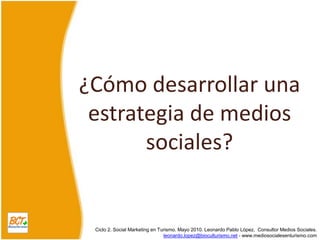 ¿Cómo desarrollar una estrategia de medios sociales? Ciclo 2. Social Marketing en Turismo. Mayo 2010. Leonardo Pablo López,  ConsultorMediosSociales. leonardo.lopez@bioculturismo.net - www.mediosocialesenturismo.com 